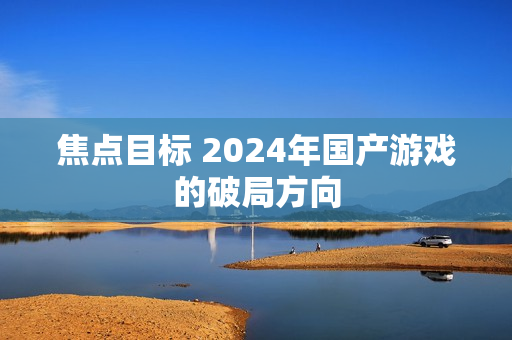 焦点目标 2024年国产游戏的破局方向