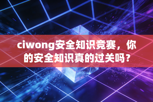 ciwong安全知识竞赛,你的安全知识真的过关吗?