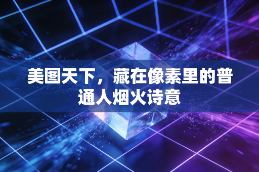 美图天下，藏在像素里的普通人烟火诗意