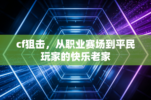 cf狙击，从职业赛场到平民玩家的快乐老家