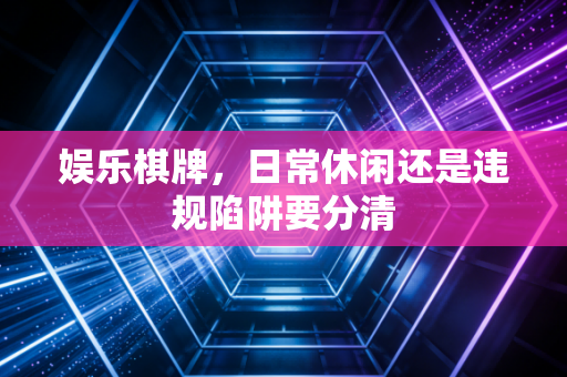 娱乐棋牌，日常休闲还是违规陷阱要分清