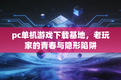pc单机游戏下载基地，老玩家的青春与隐形陷阱