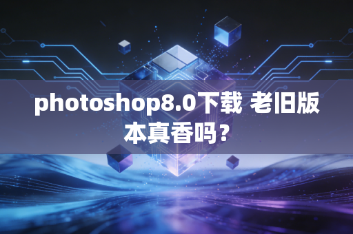 photoshop8.0下载 老旧版本真香吗？