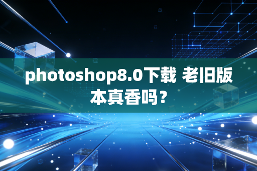 photoshop8.0下载 老旧版本真香吗？