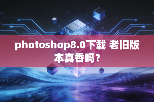 photoshop8.0下载 老旧版本真香吗？