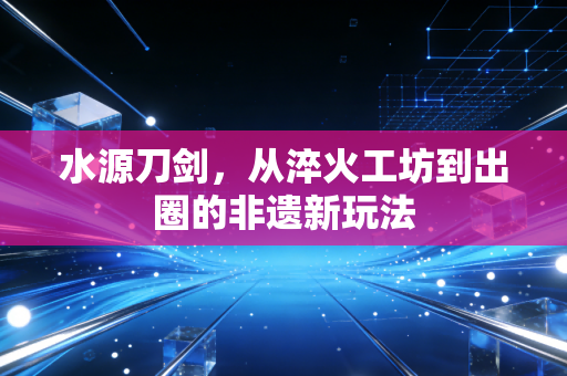 水源刀剑，从淬火工坊到出圈的非遗新玩法
