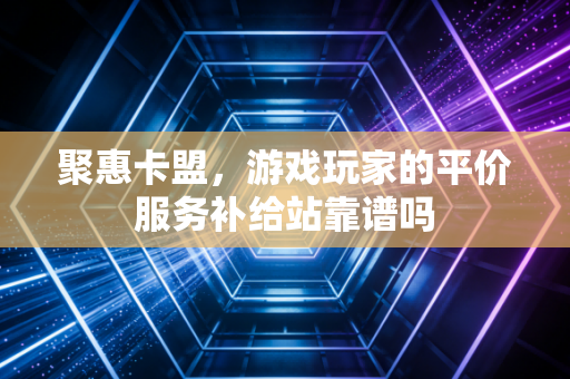 聚惠卡盟，游戏玩家的平价服务补给站靠谱吗