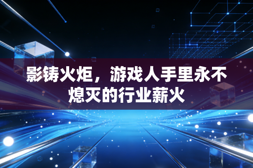 影铸火炬，游戏人手里永不熄灭的行业薪火