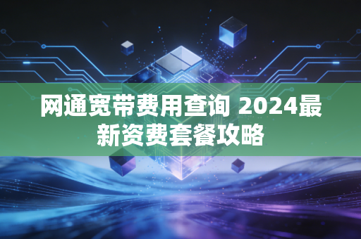 网通宽带费用查询 2024最新资费套餐攻略