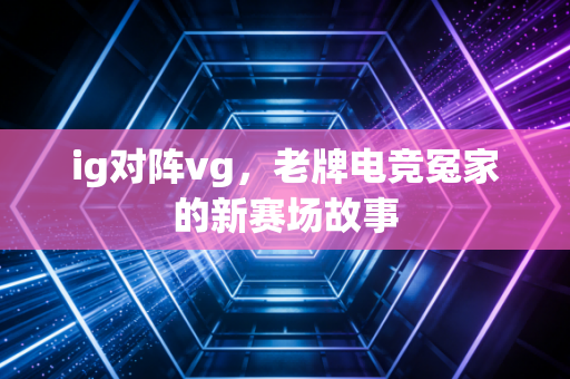 ig对阵vg，老牌电竞冤家的新赛场故事