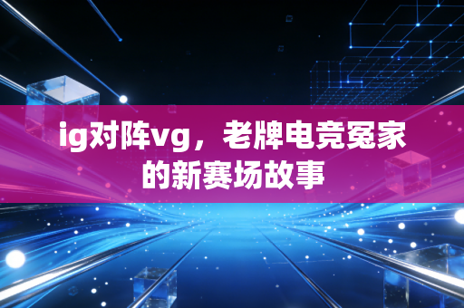 ig对阵vg，老牌电竞冤家的新赛场故事