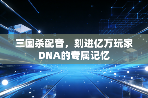 三国杀配音,刻进亿万玩家DNA的专属记忆