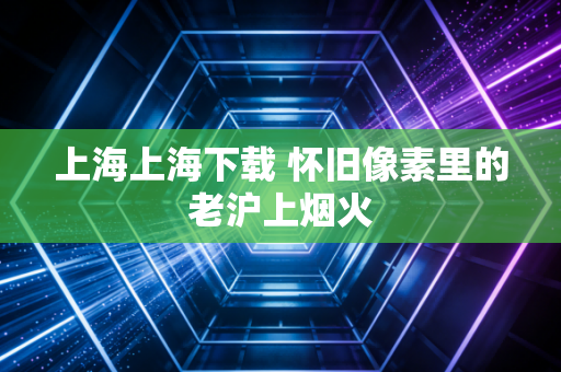 上海上海下载 怀旧像素里的老沪上烟火