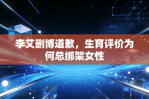 李艾删博道歉,生育评价为何总绑架女性