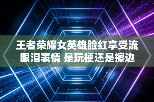 王者荣耀女英雄脸红享受流眼泪表情 是玩梗还是擦边