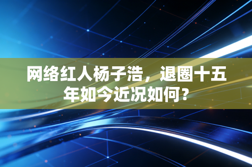 网络红人杨子浩,退圈十五年如今近况如何?