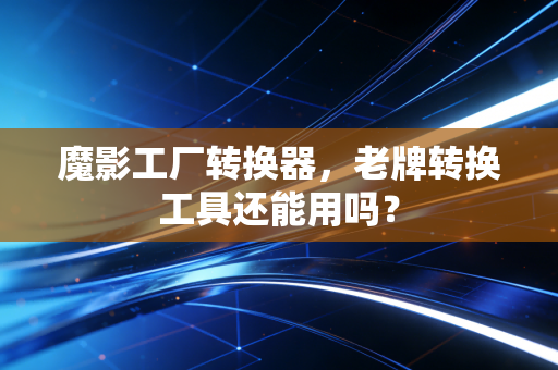 魔影工厂转换器，老牌转换工具还能用吗？