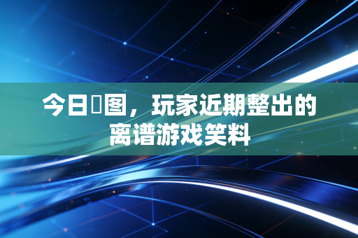 今日囧图,玩家近期整出的离谱游戏笑料