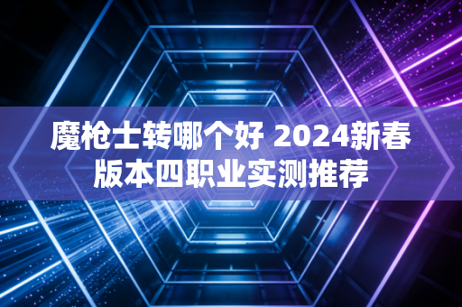 魔枪士转哪个好 2024新春版本四职业实测推荐