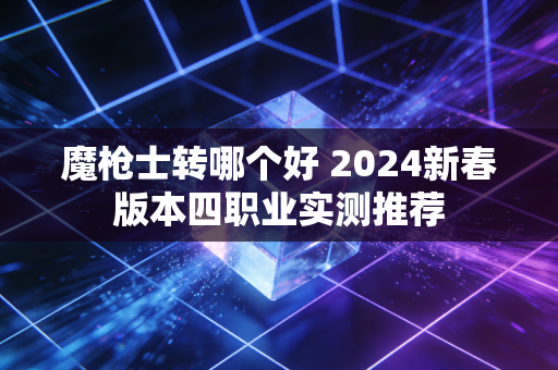 魔枪士转哪个好 2024新春版本四职业实测推荐