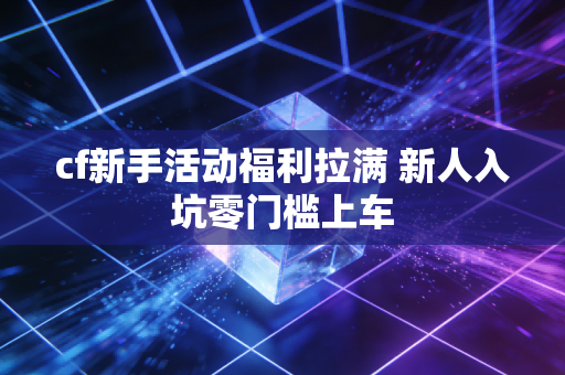 cf新手活动福利拉满 新人入坑零门槛上车