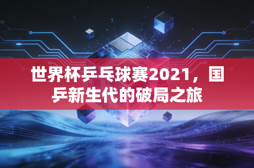世界杯乒乓球赛2021，国乒新生代的破局之旅