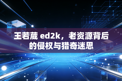 王若葳 ed2k，老资源背后的侵权与猎奇迷思