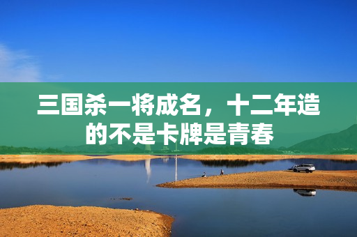 三国杀一将成名，十二年造的不是卡牌是青春