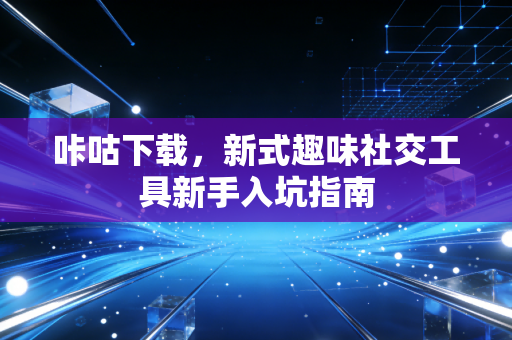 咔咕下载，新式趣味社交工具新手入坑指南