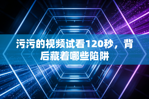 污污的视频试看120秒，背后藏着哪些陷阱