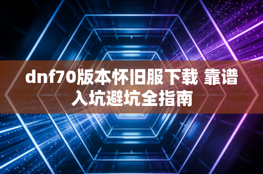 dnf70版本怀旧服下载 靠谱入坑避坑全指南