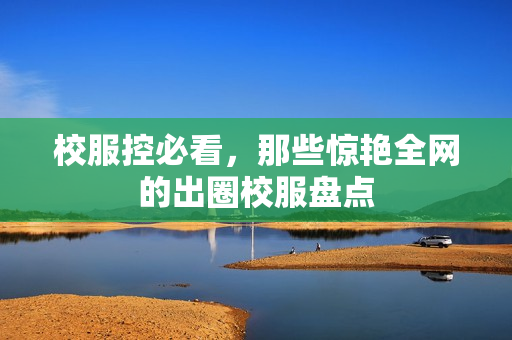 校服控必看,那些惊艳全网的出圈校服盘点
