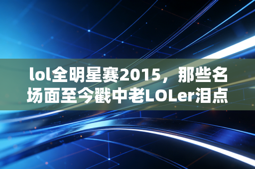 lol全明星赛2015，那些名场面至今戳中老LOLer泪点