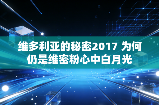 维多利亚的秘密2017 为何仍是维密粉心中白月光