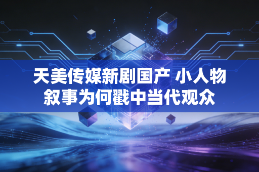 天美传媒新剧国产 小人物叙事为何戳中当代观众