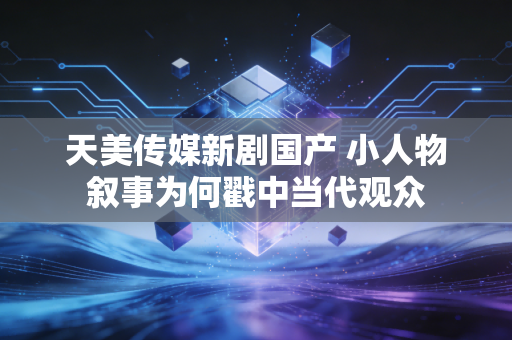天美传媒新剧国产 小人物叙事为何戳中当代观众