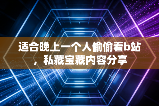 适合晚上一个人偷偷看b站，私藏宝藏内容分享