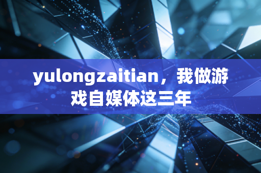 yulongzaitian，我做游戏自媒体这三年
