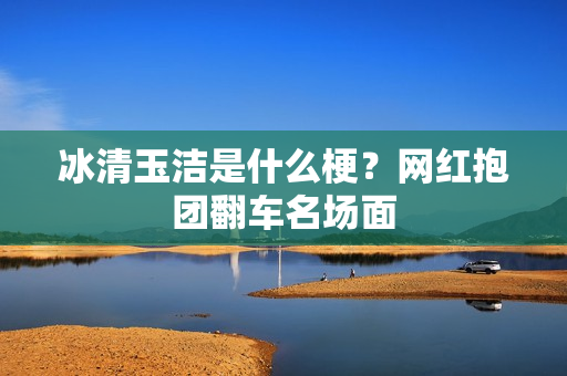 冰清玉洁是什么梗？网红抱团翻车名场面