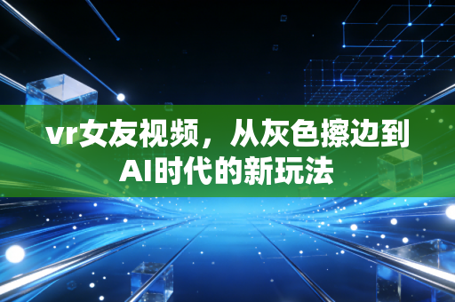 vr女友视频,从灰色擦边到AI时代的新玩法