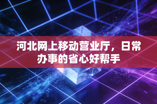 河北网上移动营业厅，日常办事的省心好帮手