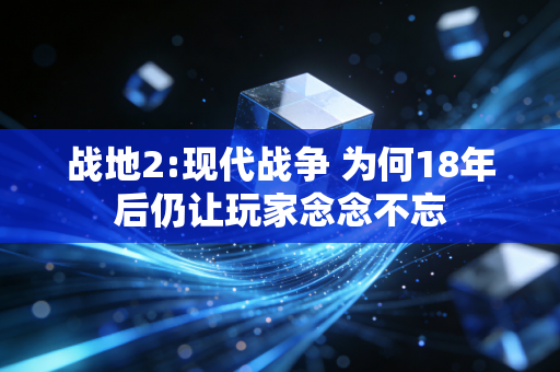 战地2:现代战争 为何18年后仍让玩家念念不忘