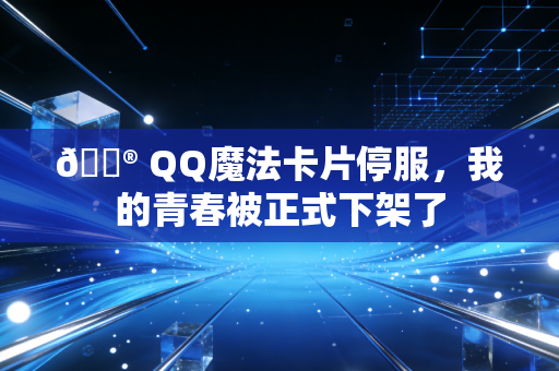 🔮 QQ魔法卡片停服，我的青春被正式下架了