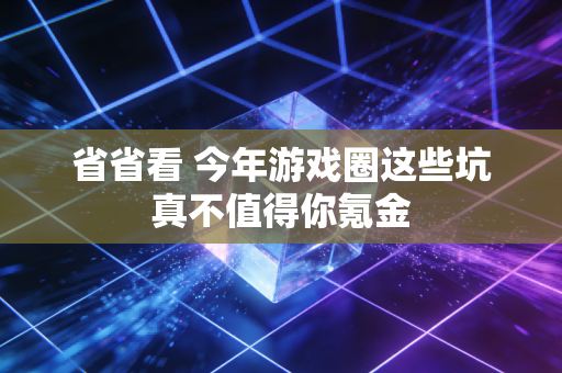 省省看 今年游戏圈这些坑真不值得你氪金