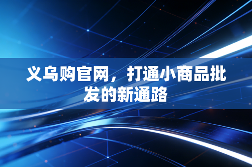 义乌购官网，打通小商品批发的新通路
