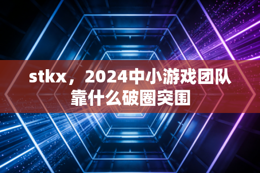 stkx，2024中小游戏团队靠什么破圈突围