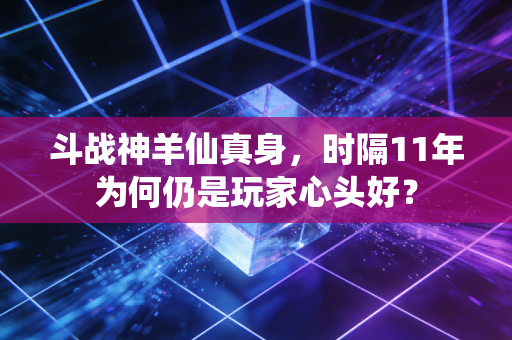 斗战神羊仙真身，时隔11年为何仍是玩家心头好？