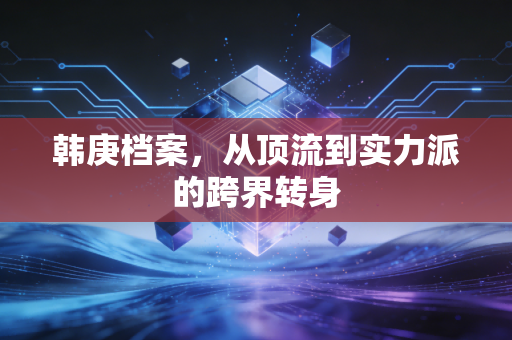 韩庚档案,从顶流到实力派的跨界转身