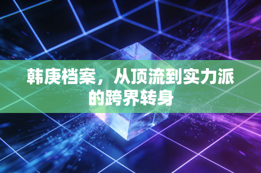 韩庚档案,从顶流到实力派的跨界转身