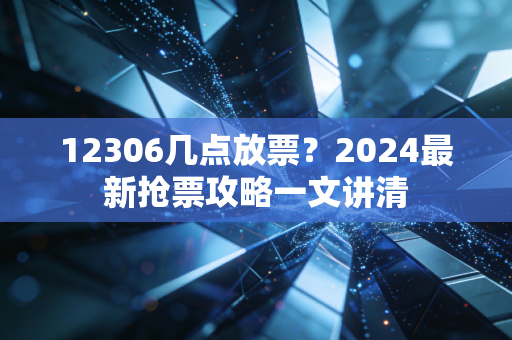 12306几点放票？2024最新抢票攻略一文讲清